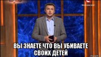  вы знаете что вы убиваете своих детей