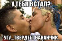 у тебя встал? угу...твердеет бананчик