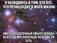 я убеждаюсь в том, что все, что происходит в моей жизни имеет определенный смысл. правда не всегда мне понятный. но все же он есть