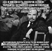 в жизни есть сволочи. если их перебить - останутся одни не сволочи, из которых потом появятся новые сволочи поэтому надо перебить всех. тогда можно будет жить спокойно. в одиночестве. денис - сволочь. его отец - тоже. а мать у дениса - больная, старая лошадка, которая пашет на них двоих!