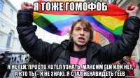 я тоже гомофоб я не гей. просто хотел узнать, максим гей или нет, а кто ты - я не знаю. я стал ненавидеть геев