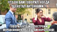 что он вам говорил, когда "щекотал антенками"? говорил, что мы построим муравейник, а я буду там королевой!