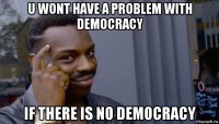 u wont have a problem with democracy if there is no democracy