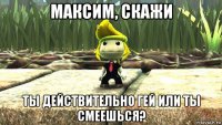максим, скажи ты действительно гей или ты смеешься?