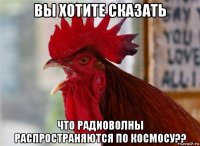 вы хотите сказать что радиоволны распространяются по космосу??