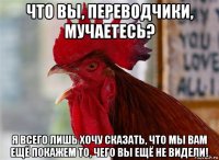 что вы, переводчики, мучаетесь? я всего лишь хочу сказать, что мы вам ещё покажем то, чего вы ещё не видели!