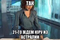 так 21-го ждем юру из астралии