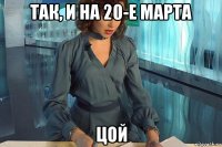 так, и на 20-е марта цой