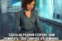  "здесь на родной стороне -нам помирать". поёт кинчев, а я армянка