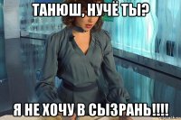 танюш, нучё ты? я не хочу в сызрань!!!!