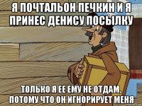 я почтальон печкин и я принес денису посылку только я ее ему не отдам, потому что он игнорирует меня