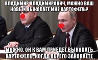 владимир владимирович, можно ваш новый выкопает мне картофель? можно. он к вам приедет выкопать картофель, когда вы его закопаете