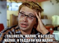  "fallout 76" жалко.. и бетесду жалко.. и тодда ой как жалко...