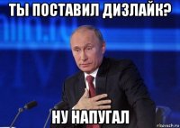 ты поставил дизлайк? ну напугал