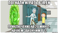 погнали играть в ir.en приключение на 20 минут, начнем закончим в 12