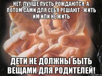 нет, лучше пусть рождаются. а потом сами для себя решают - жить им или не жить дети не должны быть вещами для родителей!
