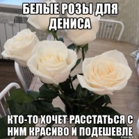 белые розы для дениса кто-то хочет расстаться с ним красиво и подешевле