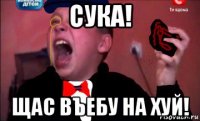 сука! щас въебу на хуй!