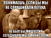 понимаешь, если бы мы не спрашивали петуха не был бы мишустин сегодня премьер министром