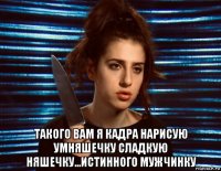  такого вам я кадра нарисую умняшечку сладкую няшечку...истинного мужчинку