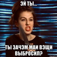 эй ты... ты зачэм маи вэщи выбросил?