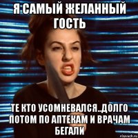 я самый желанный гость те кто усомневался..долго потом по аптекам и врачам бегали