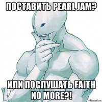 поставить pearl jam? или послушать faith no more?!