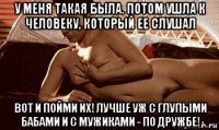 у меня такая была. потом ушла к человеку, который ее слушал вот и пойми их! лучше уж с глупыми бабами и с мужиками - по дружбе!