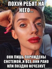 похуй ребят на него... они лишь порождены системой..и всё..они рано или поздно исчезнут