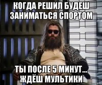 когда решил будеш заниматься спортом ты после 5 минут... ждёш мультики