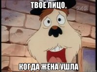 твоё лицо, когда жена ушла