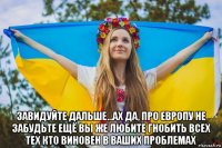  завидуйте дальше...ах да, про европу не забудьте ещё вы же любите гнобить всех тех кто виновен в ваших проблемах
