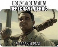 когда попал на переслачу денис: 