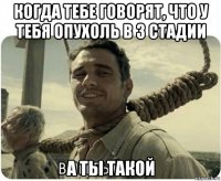когда тебе говорят, что у тебя опухоль в 3 стадии а ты такой
