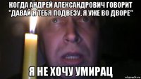 когда андрей александрович говорит "давай я тебя подвезу, я уже во дворе" я не хочу умирац
