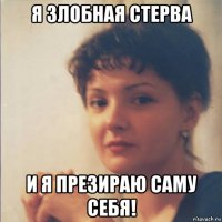 я злобная стерва и я презираю саму себя!