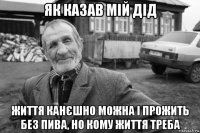 як казав мій дід життя канєшно можна і прожить без пива, но кому життя треба