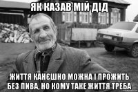 як казав мій дід життя канєшно можна і прожить без пива, но кому таке життя треба