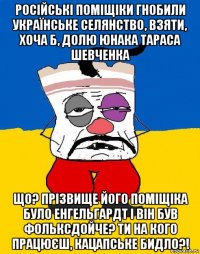 російські поміщіки гнобили українське селянство, взяти, хоча б, долю юнака тараса шевченка що? прізвище його поміщіка було енгельгардт і він був фольксдойче? ти на кого працюєш, кацапське бидло?!