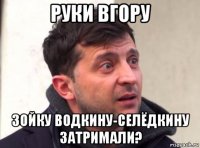 руки вгору зойку водкину-селёдкину затримали?