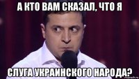 а кто вам сказал, что я слуга украинского народа?