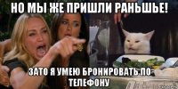 но мы же пришли раньшье! зато я умею бронировать по телефону