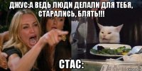 джус:а ведь люди делали для тебя, старались, блять!!! стас: