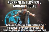 хочу иметь я хуй чуть больше твоего пускай я долбоеб а ты горбатаяя..ты слышишь чпок чпок чпок чпок ты знаешь дам дам тебе мой милый хуй дам