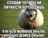 слушай, чего ты на личности переходишь я не всех мужиков люблю, я только дениса люблю!