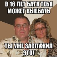 в 16 лет батя тебя может выебать ты уже заслужил это!