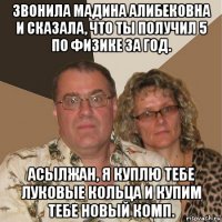 звонила мадина алибековна и сказала, что ты получил 5 по физике за год. асылжан, я куплю тебе луковые кольца и купим тебе новый комп.