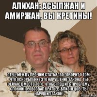 алихан: асылжан и амиржан, вы кретины! отец: между прочим статья 130 говорит о том, что оскорбление это нарушение закона. ты сейчас вместо того, чтобы решить проблему, спокойно, обозвал братьев-близнецов! ты нарушил закон!