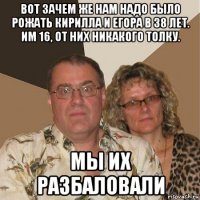 вот зачем же нам надо было рожать кирилла и егора в 38 лет. им 16, от них никакого толку. мы их разбаловали