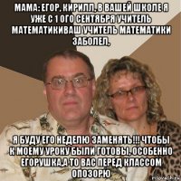 мама: егор, кирилл, в вашей школе я уже с 1 ого сентября учитель математикиваш учитель математики заболел, я буду его неделю заменять!!! чтобы к моему уроку были готовы, особенно егорушка,а то вас перед классом опозорю